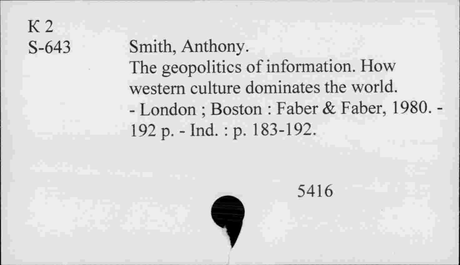 ﻿K2
S-643
Smith, Anthony.
The geopolitics of information. How western culture dominates the world.
- London ; Boston : Faber & Faber, 1980. -
192 p. - Ind. :p. 183-192.
5416